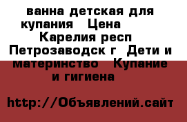 ванна детская для купания › Цена ­ 500 - Карелия респ., Петрозаводск г. Дети и материнство » Купание и гигиена   
